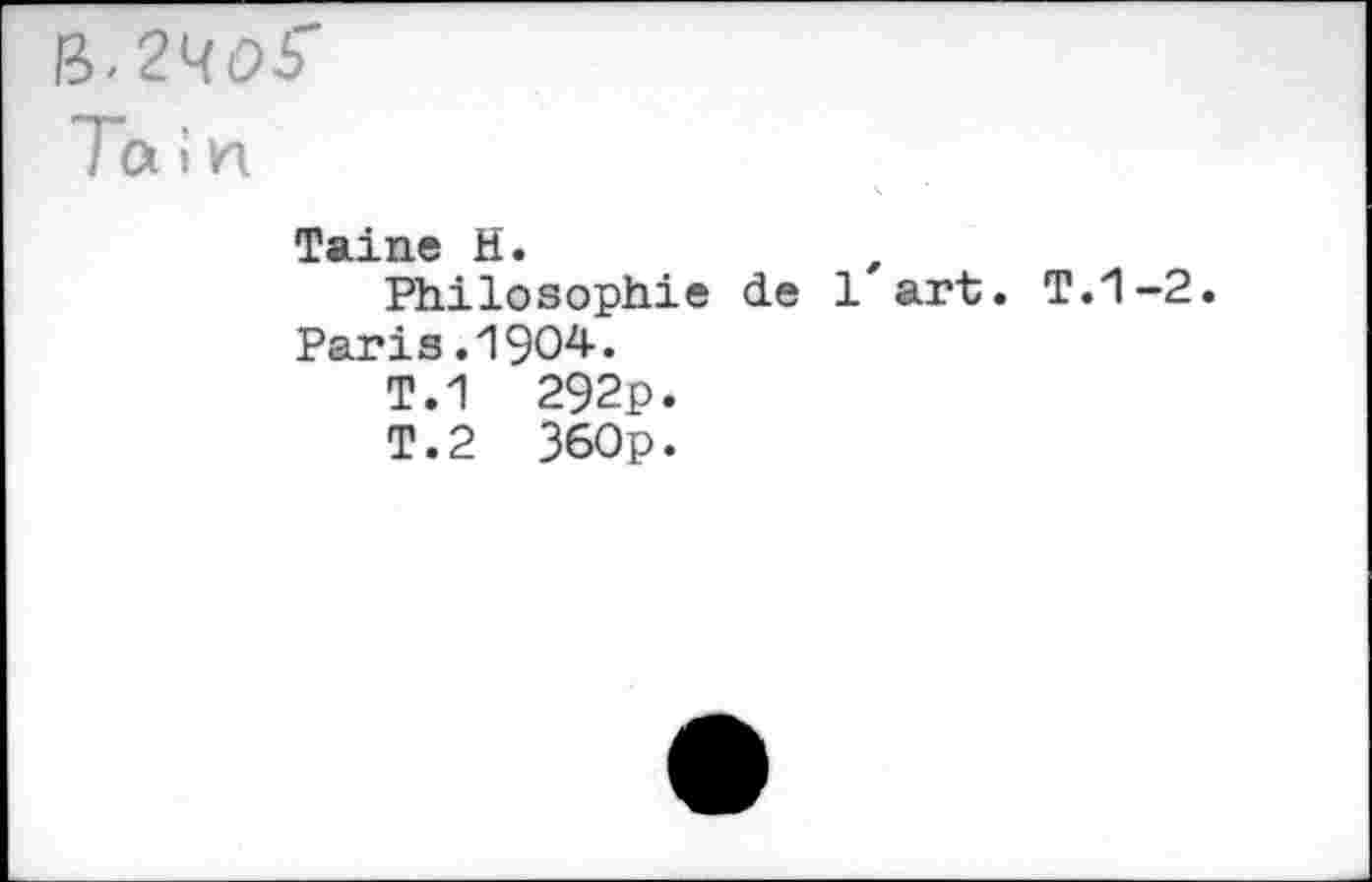 ﻿B. 2405"
Tain
Taine H.	,
Philosophie de 1 art. T.1-2.
Paris.1904.
T.1 292p.
T.2 360p.